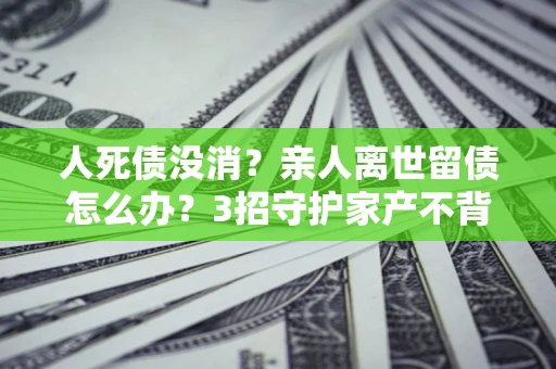 北京人死债没消？亲人离世留债怎么办？3招守护家产不背锅