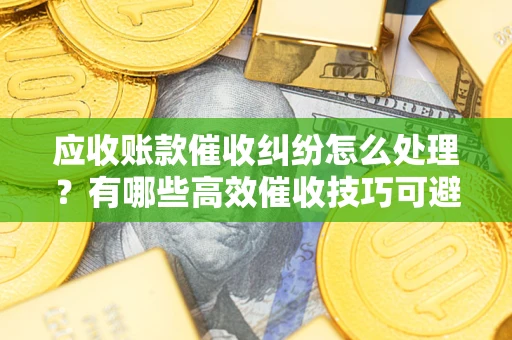 北京应收账款催收纠纷怎么处理？有哪些高效催收技巧可避免坏账？
